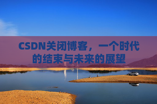 CSDN关闭博客，一个时代的结束与未来的展望